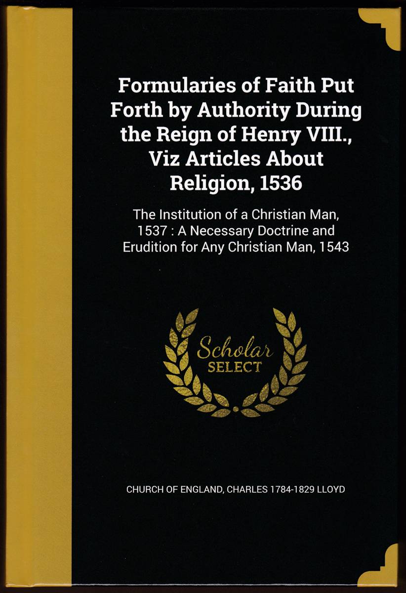 FORMULARIES OF FAITH PUT FORTH BY AUTHORITY DURING THE REIGN OF HENRY VIII., VIZ ARTICLES ABOUT RELIGION, 1536 The Institution of a Christian Man, . and Erudition for Any Christian Man, 1543