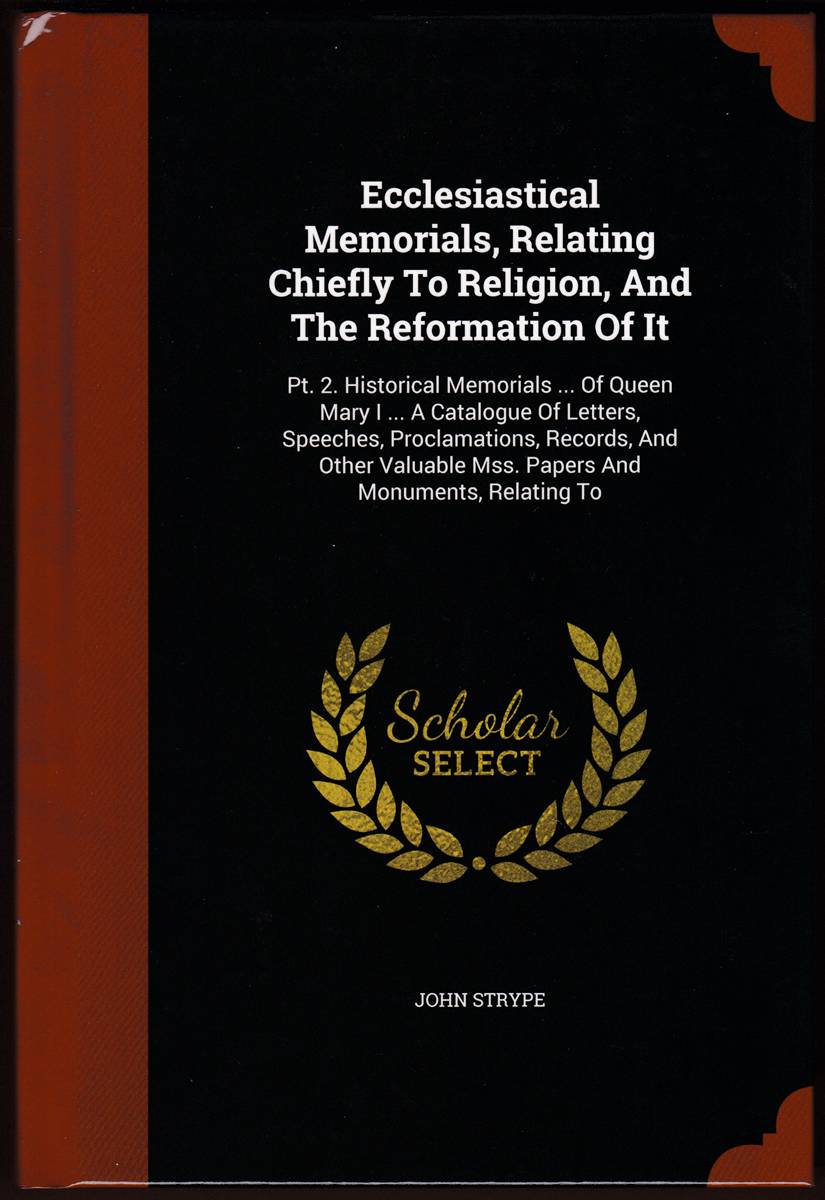 ECCLESIASTICAL MEMORIALS, RELATING CHIEFLY TO RELIGION, AND THE REFORMATION OF IT Pt. 2. Historical Memorials . of Queen Mary I . a Catalogue of Letters,. Mss. Papers and Monuments, Relating To