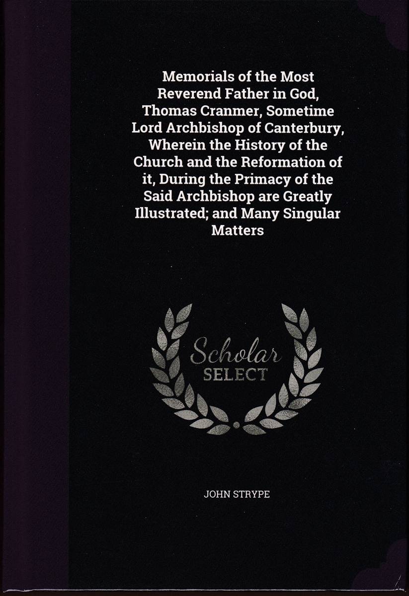 MEMORIALS OF THE MOST REVEREND FATHER IN GOD, THOMAS CRANMER, SOMETIME LORD ARCHBISHOP OF CANTERBURY, WHEREIN THE HISTORY OF THE CHURCH AND THE . ILLUSTRATED; AND MANY SINGULAR MATTERS