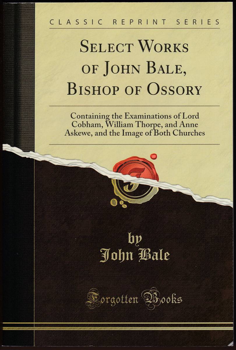 SELECT WORKS OF JOHN BALE, BISHOP OF OSSORY Containing the Examinations of Lord Cobham, William Thorpe, and Anne Askewe, and the Image of Both Churches